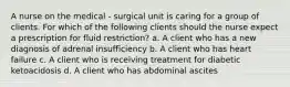 A nurse on the medical - surgical unit is caring for a group of clients. For which of the following clients should the nurse expect a prescription for fluid restriction? a. A client who has a new diagnosis of adrenal insufficiency b. A client who has heart failure c. A client who is receiving treatment for diabetic ketoacidosis d. A client who has abdominal ascites