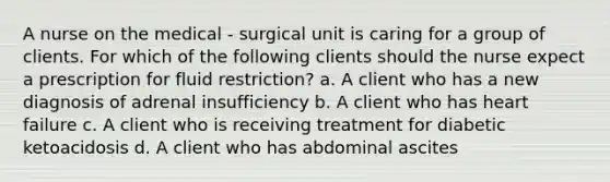 A nurse on the medical - surgical unit is caring for a group of clients. For which of the following clients should the nurse expect a prescription for fluid restriction? a. A client who has a new diagnosis of adrenal insufficiency b. A client who has heart failure c. A client who is receiving treatment for diabetic ketoacidosis d. A client who has abdominal ascites