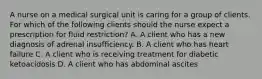 A nurse on a medical surgical unit is caring for a group of clients. For which of the following clients should the nurse expect a prescription for fluid restriction? A. A client who has a new diagnosis of adrenal insufficiency. B. A client who has heart failure C. A client who is receiving treatment for diabetic ketoacidosis D. A client who has abdominal ascites