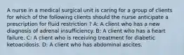 A nurse in a medical surgical unit is caring for a group of clients for which of the following clients should the nurse anticipate a prescription for fluid restriction ? A: A client who has a new diagnosis of adrenal insufficiency. B: A client who has a heart failure. C: A client who is receiving treatment for diabetic ketoacidosis. D: A client who has abdominal ascites.