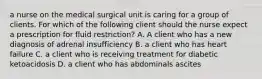 a nurse on the medical surgical unit is caring for a group of clients. For which of the following client should the nurse expect a prescription for fluid restriction? A. A client who has a new diagnosis of adrenal insufficiency B. a client who has heart failure C. a client who is receiving treatment for diabetic ketoacidosis D. a client who has abdominals ascites