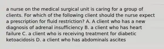 a nurse on the medical surgical unit is caring for a group of clients. For which of the following client should the nurse expect a prescription for fluid restriction? A. A client who has a new diagnosis of adrenal insufficiency B. a client who has heart failure C. a client who is receiving treatment for diabetic ketoacidosis D. a client who has abdominals ascites