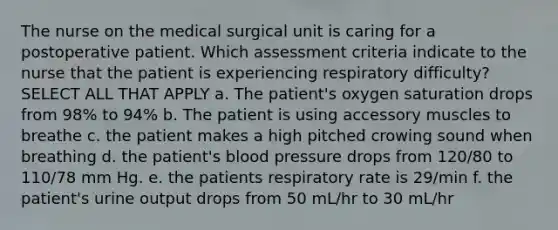 The nurse on the medical surgical unit is caring for a postoperative patient. Which assessment criteria indicate to the nurse that the patient is experiencing respiratory difficulty? SELECT ALL THAT APPLY a. The patient's oxygen saturation drops from 98% to 94% b. The patient is using accessory muscles to breathe c. the patient makes a high pitched crowing sound when breathing d. the patient's blood pressure drops from 120/80 to 110/78 mm Hg. e. the patients respiratory rate is 29/min f. the patient's urine output drops from 50 mL/hr to 30 mL/hr