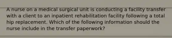 A nurse on a medical surgical unit is conducting a facility transfer with a client to an inpatient rehabilitation facility following a total hip replacement. Which of the following information should the nurse include in the transfer paperwork?