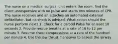 The nurse on a medical surgical unit enters the room, find the client unresponsive with no pulse and starts two minutes of CPR. The nurse receives and an attaches an automated external defibrillator, but no shock is advised. What action should the nurse perform next? 1. Check for a carotid Pulse for at least 10 seconds 2. Provide rescue breaths at a rate of 10 to 12 per minute 3. Resume chest compressions at a rate of the hundred per minute 4. Use the jaw thrust maneuver to assess the airway