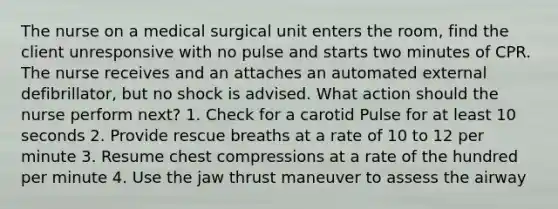 The nurse on a medical surgical unit enters the room, find the client unresponsive with no pulse and starts two minutes of CPR. The nurse receives and an attaches an automated external defibrillator, but no shock is advised. What action should the nurse perform next? 1. Check for a carotid Pulse for at least 10 seconds 2. Provide rescue breaths at a rate of 10 to 12 per minute 3. Resume chest compressions at a rate of the hundred per minute 4. Use the jaw thrust maneuver to assess the airway