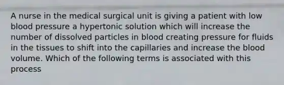 A nurse in the medical surgical unit is giving a patient with low blood pressure a hypertonic solution which will increase the number of dissolved particles in blood creating pressure for fluids in the tissues to shift into the capillaries and increase the blood volume. Which of the following terms is associated with this process