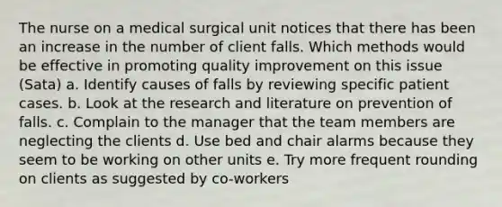 The nurse on a medical surgical unit notices that there has been an increase in the number of client falls. Which methods would be effective in promoting quality improvement on this issue (Sata) a. Identify causes of falls by reviewing specific patient cases. b. Look at the research and literature on prevention of falls. c. Complain to the manager that the team members are neglecting the clients d. Use bed and chair alarms because they seem to be working on other units e. Try more frequent rounding on clients as suggested by co-workers