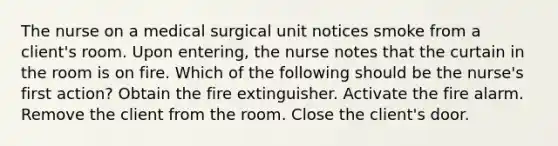 The nurse on a medical surgical unit notices smoke from a client's room. Upon entering, the nurse notes that the curtain in the room is on fire. Which of the following should be the nurse's first action? Obtain the fire extinguisher. Activate the fire alarm. Remove the client from the room. Close the client's door.