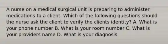 A nurse on a medical surgical unit is preparing to administer medications to a client. Which of the following questions should the nurse ask the client to verify the clients identity? A. What is your phone number B. What is your room number C. What is your providers name D. What is your diagnosis