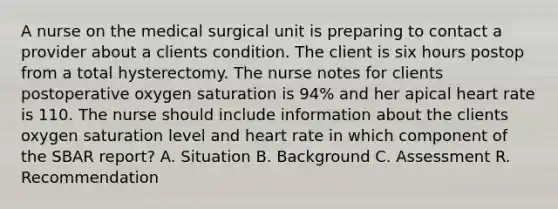 A nurse on the medical surgical unit is preparing to contact a provider about a clients condition. The client is six hours postop from a total hysterectomy. The nurse notes for clients postoperative oxygen saturation is 94% and her apical heart rate is 110. The nurse should include information about the clients oxygen saturation level and heart rate in which component of the SBAR report? A. Situation B. Background C. Assessment R. Recommendation