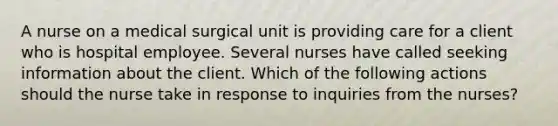 A nurse on a medical surgical unit is providing care for a client who is hospital employee. Several nurses have called seeking information about the client. Which of the following actions should the nurse take in response to inquiries from the nurses?