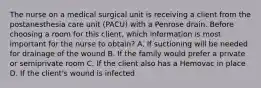 The nurse on a medical surgical unit is receiving a client from the postanesthesia care unit (PACU) with a Penrose drain. Before choosing a room for this client, which information is most important for the nurse to obtain? A. If suctioning will be needed for drainage of the wound B. If the family would prefer a private or semiprivate room C. If the client also has a Hemovac in place D. If the client's wound is infected