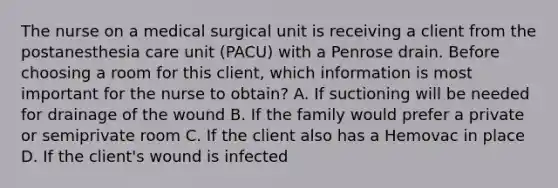 The nurse on a medical surgical unit is receiving a client from the postanesthesia care unit (PACU) with a Penrose drain. Before choosing a room for this client, which information is most important for the nurse to obtain? A. If suctioning will be needed for drainage of the wound B. If the family would prefer a private or semiprivate room C. If the client also has a Hemovac in place D. If the client's wound is infected