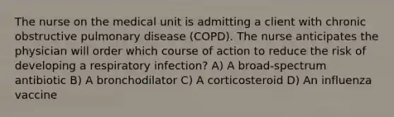 The nurse on the medical unit is admitting a client with chronic obstructive pulmonary disease (COPD). The nurse anticipates the physician will order which course of action to reduce the risk of developing a respiratory infection? A) A broad-spectrum antibiotic B) A bronchodilator C) A corticosteroid D) An influenza vaccine