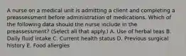 A nurse on a medical unit is admitting a client and completing a preassessment before administration of medications. Which of the following data should the nurse include in the preassessment? (Select all that apply.) A. Use of herbal teas B. Daily fluid intake C. Current health status D. Previous surgical history E. Food allergies