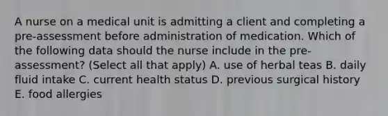 A nurse on a medical unit is admitting a client and completing a pre-assessment before administration of medication. Which of the following data should the nurse include in the pre-assessment? (Select all that apply) A. use of herbal teas B. daily fluid intake C. current health status D. previous surgical history E. food allergies