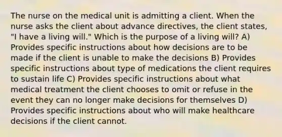 The nurse on the medical unit is admitting a client. When the nurse asks the client about advance directives, the client states, "I have a living will." Which is the purpose of a living will? A) Provides specific instructions about how decisions are to be made if the client is unable to make the decisions B) Provides specific instructions about type of medications the client requires to sustain life C) Provides specific instructions about what medical treatment the client chooses to omit or refuse in the event they can no longer make decisions for themselves D) Provides specific instructions about who will make healthcare decisions if the client cannot.