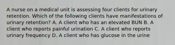 A nurse on a medical unit is assessing four clients for urinary retention. Which of the following clients have manifestations of urinary retention? A. A client who has an elevated BUN B. A client who reports painful urination C. A client who reports urinary frequency D. A client who has glucose in the urine