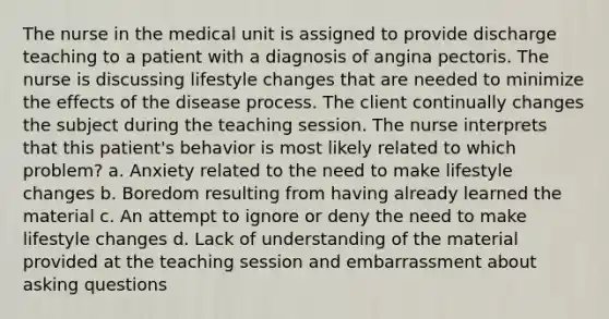 The nurse in the medical unit is assigned to provide discharge teaching to a patient with a diagnosis of angina pectoris. The nurse is discussing lifestyle changes that are needed to minimize the effects of the disease process. The client continually changes the subject during the teaching session. The nurse interprets that this patient's behavior is most likely related to which problem? a. Anxiety related to the need to make lifestyle changes b. Boredom resulting from having already learned the material c. An attempt to ignore or deny the need to make lifestyle changes d. Lack of understanding of the material provided at the teaching session and embarrassment about asking questions