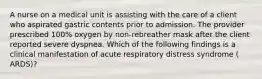 A nurse on a medical unit is assisting with the care of a client who aspirated gastric contents prior to admission. The provider prescribed 100% oxygen by non-rebreather mask after the client reported severe dyspnea. Which of the following findings is a clinical manifestation of acute respiratory distress syndrome ( ARDS)?