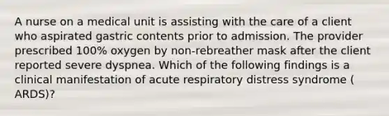 A nurse on a medical unit is assisting with the care of a client who aspirated gastric contents prior to admission. The provider prescribed 100% oxygen by non-rebreather mask after the client reported severe dyspnea. Which of the following findings is a clinical manifestation of acute respiratory distress syndrome ( ARDS)?