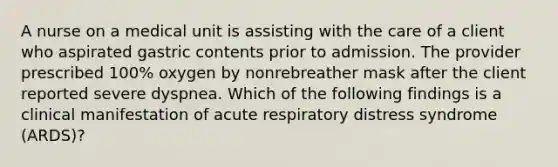 A nurse on a medical unit is assisting with the care of a client who aspirated gastric contents prior to admission. The provider prescribed 100% oxygen by nonrebreather mask after the client reported severe dyspnea. Which of the following findings is a clinical manifestation of acute respiratory distress syndrome (ARDS)?