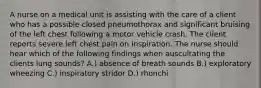 A nurse on a medical unit is assisting with the care of a client who has a possible closed pneumothorax and significant bruising of the left chest following a motor vehicle crash. The client reports severe left chest pain on inspiration. The nurse should hear which of the following findings when auscultating the clients lung sounds? A.) absence of breath sounds B.) exploratory wheezing C.) inspiratory stridor D.) rhonchi