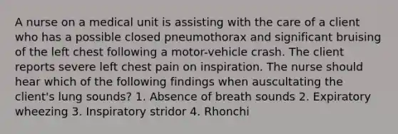 A nurse on a medical unit is assisting with the care of a client who has a possible closed pneumothorax and significant bruising of the left chest following a motor-vehicle crash. The client reports severe left chest pain on inspiration. The nurse should hear which of the following findings when auscultating the client's lung sounds? 1. Absence of breath sounds 2. Expiratory wheezing 3. Inspiratory stridor 4. Rhonchi