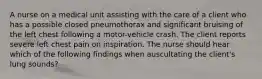 A nurse on a medical unit assisting with the care of a client who has a possible closed pneumothorax and significant bruising of the left chest following a motor-vehicle crash. The client reports severe left chest pain on inspiration. The nurse should hear which of the following findings when auscultating the client's lung sounds?