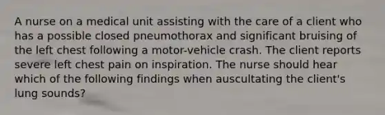 A nurse on a medical unit assisting with the care of a client who has a possible closed pneumothorax and significant bruising of the left chest following a motor-vehicle crash. The client reports severe left chest pain on inspiration. The nurse should hear which of the following findings when auscultating the client's lung sounds?