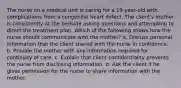 The nurse on a medical unit is caring for a 19-year-old with complications from a congenital heart defect. The client's mother is consistently at the bedside asking questions and attempting to direct the treatment plan. Which of the following shows how the nurse should communicate with the mother? a. Discuss personal information that the client shared with the nurse in confidence. b. Provide the mother with any information required for continuity of care. c. Explain that client confidentiality prevents the nurse from disclosing information. d. Ask the client if he gives permission for the nurse to share information with the mother.