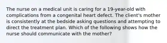 The nurse on a medical unit is caring for a 19-year-old with complications from a congenital heart defect. The client's mother is consistently at the bedside asking questions and attempting to direct the treatment plan. Which of the following shows how the nurse should communicate with the mother?