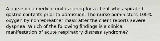 A nurse on a medical unit is caring for a client who aspirated gastric contents prior to admission. The nurse administers 100% oxygen by nonrebreather mask after the client reports severe dyspnea. Which of the following findings is a clinical manifestation of acute respiratory distress syndrome?