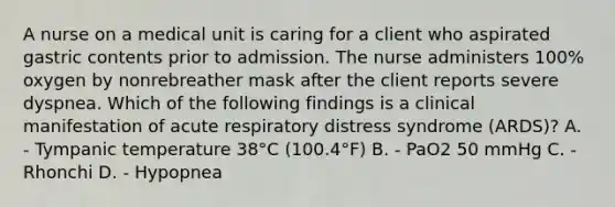 A nurse on a medical unit is caring for a client who aspirated gastric contents prior to admission. The nurse administers 100% oxygen by nonrebreather mask after the client reports severe dyspnea. Which of the following findings is a clinical manifestation of acute respiratory distress syndrome (ARDS)? A. - Tympanic temperature 38°C (100.4°F) B. - PaO2 50 mmHg C. - Rhonchi D. - Hypopnea