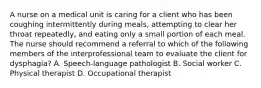 A nurse on a medical unit is caring for a client who has been coughing intermittently during meals, attempting to clear her throat repeatedly, and eating only a small portion of each meal. The nurse should recommend a referral to which of the following members of the interprofessional team to evaluate the client for dysphagia? A. Speech-language pathologist B. Social worker C. Physical therapist D. Occupational therapist