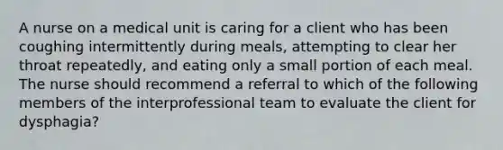 A nurse on a medical unit is caring for a client who has been coughing intermittently during meals, attempting to clear her throat repeatedly, and eating only a small portion of each meal. The nurse should recommend a referral to which of the following members of the interprofessional team to evaluate the client for dysphagia?