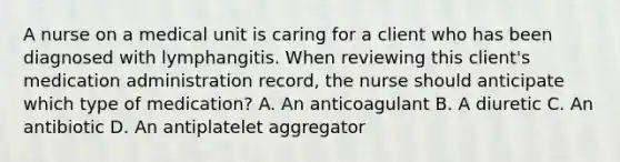 A nurse on a medical unit is caring for a client who has been diagnosed with lymphangitis. When reviewing this client's medication administration record, the nurse should anticipate which type of medication? A. An anticoagulant B. A diuretic C. An antibiotic D. An antiplatelet aggregator