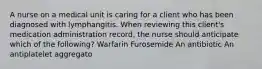 A nurse on a medical unit is caring for a client who has been diagnosed with lymphangitis. When reviewing this client's medication administration record, the nurse should anticipate which of the following? Warfarin Furosemide An antibiotic An antiplatelet aggregato