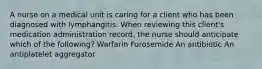 A nurse on a medical unit is caring for a client who has been diagnosed with lymphangitis. When reviewing this client's medication administration record, the nurse should anticipate which of the following? Warfarin Furosemide An antibiotic An antiplatelet aggregator