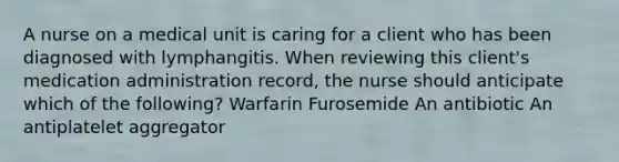 A nurse on a medical unit is caring for a client who has been diagnosed with lymphangitis. When reviewing this client's medication administration record, the nurse should anticipate which of the following? Warfarin Furosemide An antibiotic An antiplatelet aggregator