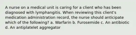 A nurse on a medical unit is caring for a client who has been diagnosed with lymphangitis. When reviewing this client's medication administration record, the nurse should anticipate which of the following? a. Warfarin b. Furosemide c. An antibiotic d. An antiplatelet aggregator