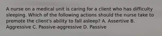 A nurse on a medical unit is caring for a client who has difficulty sleeping. Which of the following actions should the nurse take to promote the client's ability to fall asleep? A. Assertive B. Aggressive C. Passive-aggressive D. Passive