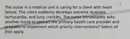 The nurse in a medical unit is caring for a client with heart failure. The client suddenly develops extreme dyspnea, tachycardia, and lung crackles. The nurse immediately asks another nurse to contact the primary health care provider and prepares to implement which priority interventions? Select all that apply.