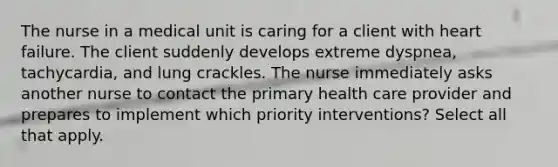 The nurse in a medical unit is caring for a client with heart failure. The client suddenly develops extreme dyspnea, tachycardia, and lung crackles. The nurse immediately asks another nurse to contact the primary health care provider and prepares to implement which priority interventions? Select all that apply.