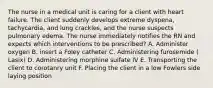 The nurse in a medical unit is caring for a client with heart failure. The client suddenly develops extreme dyspena, tachycardia, and lung crackles, and the nurse suspects pulmonary edema. The nurse immediately notifies the RN and expects which interventions to be prescribed? A. Administer oxygen B. insert a Foley catheter C. Administering furosemide ( Lasix) D. Administering morphine sulfate IV E. Transporting the client to corotanry unit F. Placing the client in a low Fowlers side laying position