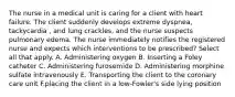 The nurse in a medical unit is caring for a client with heart failure. The client suddenly develops extreme dyspnea, tackycardia , and lung crackles, and the nurse suspects pulmonary edema. The nurse immediately notifies the registered nurse and expects which interventions to be prescribed? Select all that apply. A. Administering oxygen B. Inserting a Foley catheter C. Administering furosemide D. Administering morphine sulfate intravenously E. Transporting the client to the coronary care unit F.placing the client in a low-Fowler's side lying position