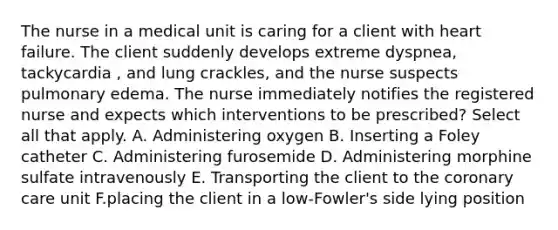 The nurse in a medical unit is caring for a client with heart failure. The client suddenly develops extreme dyspnea, tackycardia , and lung crackles, and the nurse suspects pulmonary edema. The nurse immediately notifies the registered nurse and expects which interventions to be prescribed? Select all that apply. A. Administering oxygen B. Inserting a Foley catheter C. Administering furosemide D. Administering morphine sulfate intravenously E. Transporting the client to the coronary care unit F.placing the client in a low-Fowler's side lying position