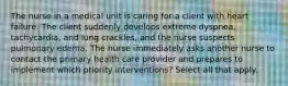 The nurse in a medical unit is caring for a client with heart failure. The client suddenly develops extreme dyspnea, tachycardia, and lung crackles, and the nurse suspects pulmonary edema. The nurse immediately asks another nurse to contact the primary health care provider and prepares to implement which priority interventions? Select all that apply.