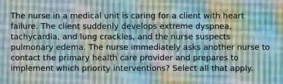 The nurse in a medical unit is caring for a client with heart failure. The client suddenly develops extreme dyspnea, tachycardia, and lung crackles, and the nurse suspects pulmonary edema. The nurse immediately asks another nurse to contact the primary health care provider and prepares to implement which priority interventions? Select all that apply.